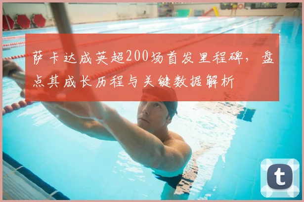 萨卡达成英超200场首发里程碑，盘点其成长历程与关键数据解析