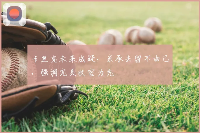 卡里克未来成疑，亲承去留不由己，强调完美收官为先