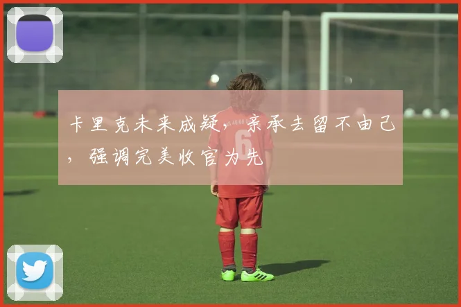 卡里克未来成疑,亲承去留不由己,强调完美收官为先
