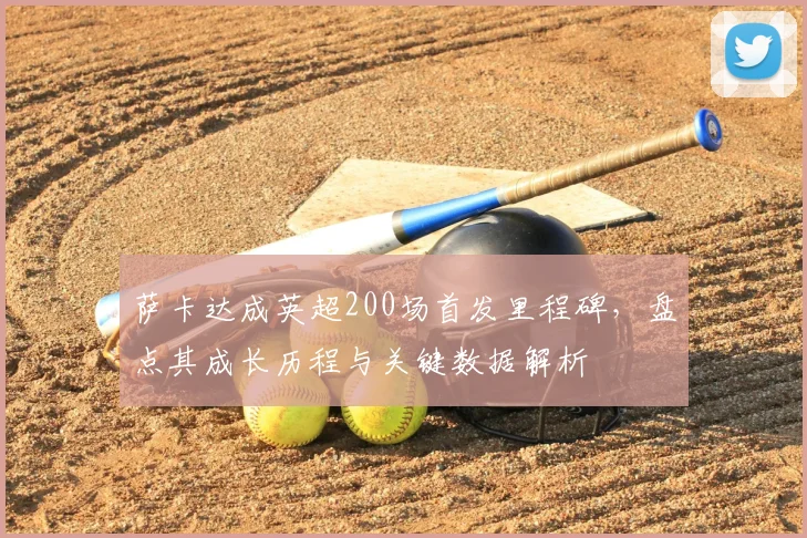 萨卡达成英超200场首发里程碑,盘点其成长历程与关键数据解析