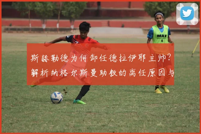 斯赫勒德为何卸任德拉伊耶主帅?解析纳格尔斯曼助教的离任原因与未来动向