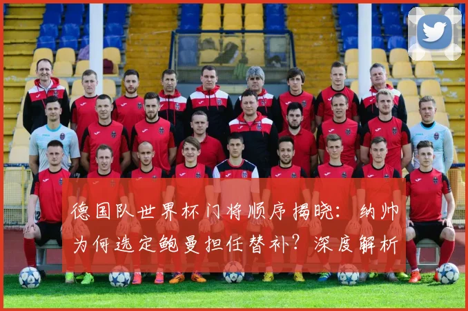 德国队世界杯门将顺序揭晓：纳帅为何选定鲍曼担任替补？深度解析选拔内幕