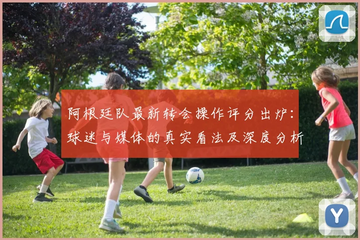 阿根廷队最新转会操作评分出炉：球迷与媒体的真实看法及深度分析